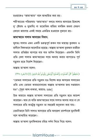  7 
হওয়াসকও “জামা‘আে” িস আখোবয়ে করা হয়।
িরী‘আসের পবরভাষায় “জামা‘আে” ি সে সা াে আদাসয়র উসদ্দসিে
দু’ (ইমাম ও মুক্তাবদ) িা েসোবধক িেবক্তর মসবজদ অর্িা মসরূপ
মকাসনা জায়র্ায় একই সমসয় একবত্রে হওয়াসক িুঝাসনা হয়।
জামা‘আসে সা াে আদাসয়র বিধান:
মূ েঃ সা াে এমন একবি গুরুত্বপূিথ রুকন যার মাহাত্ম্ে ক
ু রআন ও
হাদীসস বিষদভাসি আস াবচে হসয়সছ। আল্লাহ ো‘আ া ক
ু রআন মাজীসদ
সা াে প্রবেষ্ঠার িোপাসর িার িার োবর্দ বদসয়সছন। এমনবক বেবন
প্রবে মি া সা াে জামা‘আসের সাসর্ আদায় করার িোপাসরও পূিথ
যত্নিান হসে বনসদথি বদসয়সছন।
আল্লাহ ো‘আ া িস ন:
﴿
ِّ
‫وا‬
ُ
‫ظ‬‫ف‬ٰ َ
‫ح‬
ِّ
ِّ
َ َ
‫َع‬
ِّ
ِّ
‫ت‬ٰ َ‫و‬
َ
‫ل‬‫ٱلص‬
ِّ
ِّ
‫ة‬ٰ‫و‬
َ
‫ل‬‫ٱلص‬َ‫و‬
ِّ
ِّٰ‫ى‬ َ
‫ط‬ۡ‫س‬ُ‫و‬
ۡ
‫ٱل‬
ِّ
ِّ
‫وا‬ُ‫وم‬
ُ
‫ق‬َ‫و‬
ِّ
ِّ
‫ّلل‬
ِّ
َِّ‫ي‬‫ت‬‫ن‬ٰ َ
‫ق‬
ِّ
٢٣٨
﴾
[
‫ابلقرة‬
:
٨١٢
]
“মোমরা সা াসের প্রবে যত্নিান হও বিসিষ কসর আসসরর সা াসের
প্রবে এিাং মোমরা কায়মসনািাসকে আল্লাহ ো‘আ ার জনে দণ্ডায়মান
হও”। [সূরা আ -িাকারা, আয়াে: ২৩৮]
উক্ত আয়াসে আল্লাহ ো‘আ া সা াসের প্রবে যত্নিান হসে আসদি
কসরসছন। আর ময িেবক্ত জামা‘আসের সাসর্ সা াে আদায় কসর না মস
সা াসের প্রবে কেিু ক
ু যত্নিান ো সহসজই অনুধািন করা যায়।
মেমবনভাসি বেবন সা াে আদাসয়র প্রবে অিসহ া প্রদিথনসক মুনাবফকী
িস আখোবয়ে কসরসছন।
আল্লাহ ো‘আ া মুনাবফকসদর চবরত্র িিথনা বদসে বর্সয় িস ন:
 