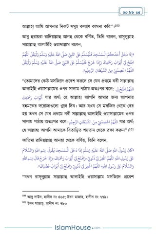  88 
আল্লাহ! আবম আপনার বনকি সমূহ ক োি কামনা কবর”।100
আিু হুরায়রা রাবদয়াল্লাহু আনহু মর্সক িবিথে, বেবন িস ন, রাসূ ুল্লাহ
সাল্লাল্লাহু আ াইবহ ওয়াসাল্লাম িস ন,
«
ْ
‫ال‬ ْ‫م‬
ُ
‫ك‬
ُ
‫د‬َ‫ح‬
َ
‫أ‬
َ
‫ل‬
َ
‫خ‬
َ
‫د‬ ‫ا‬
َ
‫ذ‬ِ‫إ‬
‫ـ‬
ِّ
ِ
‫ِب‬َّ‫انل‬
َ َ
‫لَع‬ ْ‫م‬
ِّ
‫ل‬ َ‫س‬ُ‫ي‬
ْ
‫ل‬
َ
‫ف‬
َ
‫د‬ ِ‫ج‬ْ‫س‬َ‫م‬
َّ
‫ّل‬ َ
‫ص‬
ُ‫اهلل‬
ِ‫ه‬
ْ
‫ي‬
َ
‫ل‬َ‫ع‬
َ‫و‬
َ‫م‬
َّ
‫ل‬َ‫س‬
َّ‫م‬ُ‫ه‬
َّ
‫الل‬
ْ
‫ل‬
ُ
‫ق‬َ ْ
‫ْل‬َ‫و‬
ِّ
ِ
‫ِب‬َّ‫انل‬
َ َ
‫لَع‬ ْ‫م‬
ِّ
‫ل‬ َ‫س‬ُ‫ي‬
ْ
‫ل‬
َ
‫ف‬ َ‫ج‬َ‫ر‬
َ
‫خ‬ ‫ا‬
َ
‫ذ‬ِ‫إ‬َ‫و‬
َ
‫ك‬ِ‫ت‬َ ْ
‫مح‬َ‫ر‬ َ
‫اب‬َ‫و‬ْ‫ب‬
َ
‫أ‬ ْ
ِ
‫ِل‬ ْ‫ح‬َ‫ت‬
ْ
‫اف‬
َّ
‫ّل‬ َ
‫ص‬
ُ‫اهلل‬
ِ‫ه‬
ْ
‫ي‬
َ
‫ل‬َ‫ع‬
َ‫م‬
َّ
‫ل‬َ‫س‬َ‫و‬
ْ
‫ل‬
ُ
‫ق‬َ ْ
‫ْل‬َ‫و‬
ِ‫م‬
ْ
‫ي‬ِ‫ج‬َّ‫الر‬ ِ‫ان‬ َ
‫ط‬
ْ
‫ي‬
َّ
‫الش‬ َ‫ن‬ِ‫م‬ ْ
ِ
‫ِن‬
ْ
‫م‬ ِ
‫ص‬
ْ
‫اع‬ َّ‫م‬ُ‫ه‬
َّ
‫الل‬
»
.
“মোমাসদর মকউ মসবজসদ প্রসিি করস মস মযন প্রর্সম নিী সাল্লাল্লাহু
আ াইবহ ওয়াসাল্লাসমর ওপর সা াম পািায় অেঃপর িস : ِ
‫ِل‬ ْ‫ح‬َ‫ت‬
ْ
‫اف‬ َّ‫م‬ُ‫ه‬
َّ
‫الل‬
َ
‫ك‬ِ‫ت‬َ ْ
‫مح‬َ‫ر‬ َ
‫اب‬َ‫و‬ْ‫ب‬
َ
‫أ‬ যার অর্থ: মহ আল্লাহ! আপবন আমার জনে আপনার
রহমসের দসরাজাগুস া খুস বদন। আর যখন মস মসবজদ মর্সক মির
হয় েখন মস মযন প্রর্সম নিী সাল্লাল্লাহু আ াইবহ ওয়াসাল্লাসমর ওপর
সা াম পািায় অেঃপর িস : ِ‫م‬
ْ
‫ي‬ِ‫ج‬َّ‫الر‬ ِ‫ان‬ َ
‫ط‬
ْ
‫ي‬
َّ
‫الش‬ َ‫ن‬ِ‫م‬ ْ
ِ
‫ِن‬
ْ
‫م‬ ِ
‫ص‬
ْ
‫اع‬ َّ‫م‬ُ‫ه‬
َّ
‫الل‬ যার অর্থ:
মহ আল্লাহ! আপবন আমাসক বিোবড়ে িয়োন মর্সক রক্ষা করুন”।101
ফাবেমা রাবদয়াল্লাহু আনহা মর্সক িবিথে, বেবন িস ন,
«
ِ
َّ
‫اَّلل‬
ُ
‫ول‬ُ‫س‬َ‫ر‬
َ
‫ن‬
َ
‫َك‬
َّ
‫ّل‬ َ
‫ص‬
ُ‫اهلل‬
ِ‫ه‬
ْ
‫ي‬
َ
‫ل‬َ‫ع‬
َ‫م‬
َّ
‫ل‬َ‫س‬َ‫و‬
ِ‫إ‬
ْ
‫ال‬
َ
‫ل‬
َ
‫خ‬
َ
‫د‬ ‫ا‬
َ
‫ذ‬
‫ـ‬
ُ‫م‬
َ
‫ال‬ َّ‫الس‬َ‫و‬ ِ
َّ
‫اَّلل‬ ‫ِمْسِب‬ :
ُ
‫ول‬
ُ
‫ق‬
َ
‫ي‬
َ
‫د‬ِ‫ج‬ْ‫س‬َ‫م‬
ِ
َّ
‫اَّلل‬‫ِمْسِب‬:
َ
‫ال‬
َ
‫ق‬ َ‫ج‬َ‫ر‬
َ
‫خ‬‫ا‬
َ
‫ذ‬ِ‫إ‬َ‫و‬،
َ
‫ك‬ِ‫ت‬َ ْ
‫مح‬َ‫ر‬ َ
‫اب‬َ‫و‬ْ‫ب‬
َ
‫أ‬ ْ
ِ
‫ِل‬ ْ‫ح‬َ‫ت‬
ْ
‫اف‬َ‫و‬،ْ
ِ
‫وِّب‬
ُ
‫ن‬
ُ
‫ذ‬ ْ
ِ
‫ِل‬ ْ‫ر‬ِ‫ف‬
ْ
‫اغ‬ َّ‫م‬ُ‫ه‬
َّ
‫الل‬ ِ
َّ
‫اَّلل‬ ِ‫ول‬ُ‫س‬َ‫ر‬
َ َ
‫لَع‬
ُ
‫ن‬
ُ
‫ذ‬ ْ
ِ
‫ِل‬ ْ‫ر‬ِ‫ف‬
ْ
‫اغ‬ َّ‫م‬ُ‫ه‬
َّ
‫الل‬ ،ِ
َّ
‫اَّلل‬ ِ‫ول‬ُ‫س‬َ‫ر‬
َ َ
‫لَع‬ ُ‫م‬
َ
‫ال‬ َّ‫الس‬َ‫و‬
َ
‫ك‬ِ‫ل‬
ْ
‫ض‬
َ
‫ف‬ َ
‫اب‬َ‫و‬ْ‫ب‬
َ
‫أ‬ ْ
ِ
‫ِل‬ ْ‫ح‬َ‫ت‬
ْ
‫اف‬َ‫و‬ ْ
ِ
‫وِّب‬
»
.
“যখন রাসূ ুল্লাহ সাল্লাল্লাহু আ াইবহ ওয়াসাল্লাম মসবজসদ প্রসিি
100
আিু দাউদ, হাদীস নাং ৪৬৫; ইিন মাজাহ, হাদীস নাং ৭৭৯।
101
ইিন মাজাহ্, হাদীস নাং ৭৮০
 
