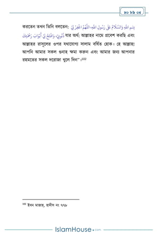  89 
করসেন েখন বেবন ি সেন: ِ‫ف‬
ْ
‫اغ‬ َّ‫م‬ُ‫ه‬
َّ
‫الل‬ ،ِ
َّ
‫اَّلل‬ ِ‫ول‬ُ‫س‬َ‫ر‬
َ َ
‫لَع‬ ُ‫م‬
َ
‫ال‬ َّ‫الس‬َ‫و‬ ِ
َّ
‫اَّلل‬ ‫ِمْسِب‬
ْ
ِ
‫ِل‬ ْ‫ر‬
َ
‫ك‬ِ‫ت‬َ ْ
‫مح‬َ‫ر‬ َ
‫اب‬َ‫و‬ْ‫ب‬
َ
‫أ‬ ْ
ِ
‫ِل‬ ْ‫ح‬َ‫ت‬
ْ
‫اف‬َ‫و‬ ،ْ
ِ
‫وِّب‬
ُ
‫ن‬
ُ
‫ذ‬ যার অর্থ: আল্লাহর নাসম প্রসিি করবছ এিাং
আল্লাহর রাসূস র ওপর যর্াসযার্ে সা াম িবষথে মহাক। মহ আল্লাহ!
আপবন আমার সক গুনাহ ক্ষমা করুন এিাং আমার জনে আপনার
রহমসের সক দসরাজা খুস বদন”।102
102
ইিন মাজাহ্, হাদীস নাং ৭৭৮
 