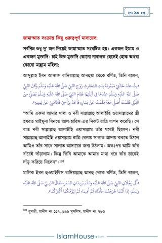  90 
জামা‘আে সাংক্রান্ত বকছু গুরুত্বপূিথ মাসাসয় :
সিথবনম্ শুধু দু’ জন বদসয়ই জামা‘আে সাংর্বিে হয়। একজন ইমাম ও
একজন মুক্তাবদ। চাই উক্ত মুক্তাবদ মকাসনা নািা ক মছস ই মহাক অর্িা
মকাসনা মাহ্রাম মবহ া:
আব্দুল্লাহ ইিন আব্বাস রাবদয়াল্লাহু আনহুমা মর্সক িবিথে, বেবন িস ন,
«
‫ال‬ ِ
‫ت‬
ْ
‫ن‬ِ‫ب‬
َ
‫ة‬
َ
‫ون‬ُ‫م‬
ْ
‫ي‬َ‫م‬ ْ
ِ
‫ِت‬
َ
‫ال‬
َ
‫خ‬
َ
‫د‬
ْ
‫ن‬ِ‫ع‬ ُّ
‫ت‬ِ‫ب‬
ْ‫ـ‬
ِّ
ِ
‫ِب‬َّ‫انل‬ ِ
‫ج‬ْ‫و‬َ‫ز‬ ِ
‫ث‬ِ‫ار‬َ‫ح‬
َّ
‫ّل‬ َ
‫ص‬
ُ‫اهلل‬
َ‫ع‬
ِ‫ه‬
ْ
‫ي‬
َ
‫ل‬
َ‫م‬
َّ
‫ل‬َ‫س‬َ‫و‬
ُّ
ِ
‫ِب‬َّ‫انل‬
َ
‫ن‬
َ
‫َك‬َ‫و‬
َّ
‫ّل‬ َ
‫ص‬
ُ‫اهلل‬
ِ‫ه‬
ْ
‫ي‬
َ
‫ل‬َ‫ع‬
َ‫م‬
َّ
‫ل‬َ‫س‬َ‫و‬
ُّ
ِ
‫ِب‬َّ‫انل‬ َ‫ام‬
َ
‫ق‬
َ
‫ف‬ ‫ا‬َ‫ه‬ِ‫ت‬
َ
‫ل‬ْ َ
‫ْل‬ ِ
‫ِف‬ ‫ا‬
َ
‫ه‬
َ
‫د‬
ْ
‫ن‬ِ‫ع‬
َّ
‫ّل‬ َ
‫ص‬
ُ‫اهلل‬
ِ‫ه‬
ْ
‫ي‬
َ
‫ل‬َ‫ع‬
َ‫م‬
َّ
‫ل‬َ‫س‬َ‫و‬
ْ‫ن‬ِ‫م‬ ْ ِّ
‫ِّل‬ َ
‫ص‬ُ‫ي‬
َ
‫ع‬ ْ
ِ
‫ِن‬َ‫ام‬
َ
‫ق‬
َ
‫أ‬
َ
‫ف‬ ْ ِ
‫ِس‬
ْ
‫أ‬َ‫ر‬ِ‫ب‬
َ
‫ذ‬
َ
‫خ‬
َ
‫أ‬
َ
‫ف‬ ِ‫ه‬ِ‫ار‬ َ‫س‬َ‫ي‬ ْ‫ن‬
َ
‫ع‬ ُ
‫ت‬
ْ
‫م‬
ُ
‫ق‬
َ
‫ف‬
ُ
‫ه‬َ‫ع‬َ‫م‬
ِّ
‫ِّل‬ َ
‫ص‬
ُ
‫أ‬ ُ
‫ت‬
ْ
‫م‬
ُ
‫ق‬
َ
‫ف‬ ِ
‫ل‬
ْ
‫ي‬
َّ
‫الل‬
ِ‫ه‬ِ‫ن‬‫ي‬ِ‫م‬َ‫ي‬ ْ‫ن‬
»
.
“আবম একদা আমার খা া ও নিী সাল্লাল্লাহু আ াইবহ ওয়াসাল্লাসমর স্ত্রী
হযরে মাইমূনা বিনসে আ -হাবরস-এর বনকি রাবত্র যাপন কসরবছ। মস
রাে নিী সাল্লাল্লাহু আ াইবহ ওয়াসাল্লাম োাঁর র্সরই বছস ন। নিী
সাল্লাল্লাহু আ াইবহ ওয়াসাল্লাম রাবত্র মি ায় সা াে আদায় করসে উিস
আবমও োাঁর সাসর্ সা াে আদাসয়র জনে উি াম। অেঃপর আবম োাঁর
িাাঁসয়ই দাাঁড়া াম। বকন্তু বেবন আমাসক আমার মার্া ধসর োাঁর ডাসনই
দাাঁড় কবরসয় বদস ন”।103
মাব ক ইিন হুওয়াইবরস রাবদয়াল্লাহু আনহু মর্সক িবিথে, বেবন িস ন,
«
َّ
ِ
‫ِب‬َّ‫انل‬ ِ‫ن‬
َ
‫ال‬ُ‫ج‬َ‫ر‬
َ
‫َت‬
َ
‫أ‬
َّ
‫ّل‬ َ
‫ص‬
ُ‫اهلل‬
ِ‫ه‬
ْ
‫ي‬
َ
‫ل‬َ‫ع‬
َ‫م‬
َّ
‫ل‬َ‫س‬َ‫و‬
ُّ‫ـي‬ِ‫ب‬َّ‫انل‬
َ
‫ال‬
َ
‫ق‬
َ
‫ف‬ ،َ‫ر‬
َ
‫ف‬ َّ‫الس‬ ِ‫ان‬
َ
‫يد‬ِ‫ر‬ُ‫ي‬
َّ
‫ّل‬ َ
‫ص‬
ُ‫اهلل‬
ِ‫ه‬
ْ
‫ي‬
َ
‫ل‬َ‫ع‬
َ‫م‬
َّ
‫ل‬َ‫س‬َ‫و‬
‫ا‬َ‫م‬
ُ
‫ك‬ُ َ
‫ب‬
ْ
‫ك‬
َ
‫أ‬ ‫ا‬َ‫م‬
ُ
‫ك‬
َّ
‫م‬
ُ
‫ؤ‬َ ِ
‫ْل‬ َّ‫م‬
ُ
‫ث‬ ،‫ا‬َ‫يم‬ِ‫ق‬
َ
‫أ‬ َّ‫م‬
ُ
‫ث‬ ،‫ا‬
َ
‫ن‬
ِّ
‫ذ‬
َ
‫أ‬
َ
‫ف‬ ،‫ا‬َ‫م‬ُ‫ت‬
ْ
‫ج‬َ‫ر‬
َ
‫خ‬ ‫ا‬َ‫م‬ُ‫ت‬
ْ
‫ن‬
َ
‫أ‬ ‫ا‬
َ
‫ذ‬ِ‫إ‬ :
»
.
103
িুখারী, হাদীস নাং ১১৭, ৬৯৯ মুসব ম, হাদীস নাং ৭৬৩
 