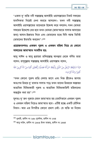  91 
“একদা দু’ িেবক্ত নিী সাল্লাল্লাহু আ াইবহ ওয়াসাল্লাসমর বনকি সফসরর
মানবসকো বনসয়ই মদখা করসে আসস ন। েখন নিী সাল্লাল্লাহু
আ াইবহ ওয়াসাল্লাসমর োসদরসক উসদ্দিে কসর ি স ন: যখন মোমরা
সফসরর উসদ্দসিে মির হসি েখন মোমরা (জামা‘আসে সা াে আদাসয়র
জনে) আযান-ইিামে বদসি এিাং মোমাসদর মসধে বযবন িয়স্ক বেবনই
মোমাসদর ইমামবে করসিন”।104
প্রসয়াজনিিেঃ একজন পুরুষ ও একজন মবহ া বনসয় ময মকাসনা
সা াসের জামা‘আে সাংর্বিে হয়:
আিু সাঈদ ও আিু হুরায়রা রাবদয়াল্লাহু আনহুমা মর্সক িবিথে োরা
িস ন: রাসূ ুল্লাহ সাল্লাল্লাহু আ াইবহ ওয়াসাল্লাম িস ন,
«
َ‫ي‬
َّ
‫ل‬ َ
‫ص‬
َ
‫ف‬
ُ
‫ه‬
َ
‫ت‬
َ
‫أ‬َ‫ر‬
ْ
‫ام‬
َ
‫ظ‬
َ
‫ق‬
ْ
‫ي‬
َ
‫أ‬َ‫و‬ ِ
‫ل‬
ْ
‫ي‬
َّ
‫الل‬ ْ‫ن‬ِ‫م‬
ُ
‫ل‬ُ‫ج‬َّ‫الر‬
َ
‫ظ‬
َ
‫ق‬
ْ
‫ي‬
َ
‫ت‬
ْ
‫اس‬ ‫ا‬
َ
‫ذ‬ِ‫إ‬
َ‫ين‬ِ‫ر‬ِ‫ك‬‫ا‬
َّ
‫اذل‬ ْ‫ن‬ِ‫م‬ ‫ا‬َ‫ب‬ِ‫ت‬
ُ
‫ك‬ ِ
ْ
‫ْي‬َ‫ت‬َ‫ع‬
ْ
‫ك‬َ‫ر‬ ‫ا‬
ُ‫اهلل‬
ِ
‫ات‬َ‫ر‬ِ‫ك‬‫ا‬
َّ
‫اذل‬َ‫و‬ ‫ا‬ً‫ْي‬ِ‫ث‬
َ
‫ك‬
»
.
“যখন মকাসনা পুরুষ রাবত্র মি ায় জাসর্ এিাং বনজ স্ত্রীসকও জার্ায়
অেঃপর উভসয় দু’ রাকাে সা াে পসড় েখন োসদর উভয়সক আল্লাহর
অেেবধক বযবকরকারী পুরুষ ও অেেবধক বযবকরকাবরিী মবহ াসদর
অন্তভু থক্ত করা হয়”।105
মূ েঃ দু’ জন পুরুসষ মযমন জামা‘আে হয় মেমবনভাসি একজন পুরুষ
ও একজন মবহ া বনসয়ও জামা‘আে হসি। এবিই হসি একবি মমৌব ক
বিধান। আর এর বিপরীে মকাসনা প্রমাি মনই। ময িেবক্ত ো বনসষধ
104
িুখারী, হাদীস নাং ৬৩০ মুসব ম, হাদীস নাং ৬৭৪
105
আিু দাউদ, হাদীস নাং ১৩০৯ ইিন মাজাহ্, হাদীস নাং ১৩৩৫
 