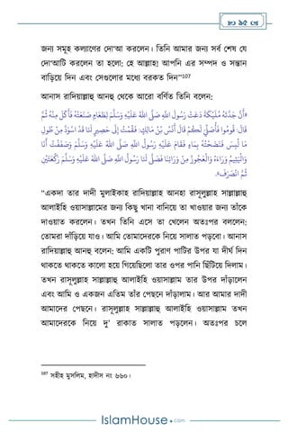  95 
জনে সমূহ ক োসির মদা‘আ করস ন। বেবন আমার জনে সিথ মিষ ময
মদা‘আবি করস ন ো হস া: মহ আল্লাহ! আপবন এর সম্পদ ও সন্তান
িাবড়সয় বদন এিাং মসগুস ার মসধে িরকে বদন”107
আনাস রাবদয়াল্লাহু আনহু মর্সক আসরা িবিথে বেবন িস ন:
«
ِ
َّ
‫اَّلل‬
َ
‫ول‬ُ‫س‬َ‫ر‬
ْ
‫ت‬َ‫ع‬
َ
‫د‬
َ
‫ة‬
َ
‫ك‬
ْ
‫ي‬
َ
‫ل‬ُ‫م‬
ُ
‫ه‬
َ
‫ت‬
َّ
‫د‬َ‫ج‬
َّ
‫ن‬
َ
‫أ‬
َّ
‫ّل‬ َ
‫ص‬
ُ‫اهلل‬
ِ‫ه‬
ْ
‫ي‬
َ
‫ل‬َ‫ع‬
َ‫م‬
َّ
‫ل‬َ‫س‬َ‫و‬
َّ‫م‬
ُ
‫ث‬
ُ
‫ه‬
ْ
‫ن‬ِ‫م‬
َ
‫ل‬
َ
‫ك‬
َ
‫أ‬
َ
‫ف‬
ُ
‫ه‬
ْ
‫ت‬َ‫ع‬
َ
‫ن‬ َ
‫ص‬ ٍ‫ام‬َ‫ع‬ َ
‫ط‬ِ‫ل‬
َ‫م‬ ُ‫ن‬ْ‫ب‬ ُ
‫س‬
َ
‫ن‬
َ
‫أ‬
َ
‫ال‬
َ
‫ق‬ ْ‫م‬
ُ
‫ك‬
َ
‫ل‬ َ
ِّ
‫ِّل‬ َ
‫ص‬
ُ
‫أ‬
َ
‫ف‬ ‫وا‬ُ‫وم‬
ُ
‫ق‬ :
َ
‫ال‬
َ
‫ق‬
ِ‫ول‬ ُ‫ط‬ ْ‫ن‬ِ‫م‬
َّ
‫د‬َ‫و‬
ْ
‫اس‬
ْ
‫د‬
َ
‫ق‬ ‫ا‬َ َ
‫نل‬ ٍ‫ْي‬ ِ
‫ص‬َ‫ح‬
َ
‫َل‬ِ‫إ‬ ُ
‫ت‬
ْ
‫م‬
ُ
‫ق‬
َ
‫ف‬ : ٍ
‫ك‬ِ‫ل‬‫ا‬
ِ
َّ
‫اَّلل‬
ُ
‫ول‬ُ‫س‬َ‫ر‬ ِ‫ه‬
ْ
‫ي‬
َ
‫ل‬َ‫ع‬ َ‫ام‬
َ
‫ق‬
َ
‫ف‬ ٍ‫ء‬‫ا‬َ‫م‬ِ‫ب‬
ُ
‫ه‬ُ‫ت‬
ْ
‫ح‬
َ
‫ض‬
َ
‫ن‬
َ
‫ف‬ َ
‫س‬ِ‫ب‬
ُ
‫ل‬ ‫ا‬َ‫م‬
َّ
‫ّل‬ َ
‫ص‬
ُ‫اهلل‬
ِ‫ه‬
ْ
‫ي‬
َ
‫ل‬َ‫ع‬
َ‫م‬
َّ
‫ل‬َ‫س‬َ‫و‬
‫ا‬
َ
‫ن‬
َ
‫أ‬ ُ
‫ت‬
ْ
‫ف‬
َ
‫ف‬ َ
‫ص‬َ‫و‬
ِ
َّ
‫اَّلل‬
ُ
‫ول‬ُ‫س‬َ‫ر‬ ‫ا‬َ َ
‫نل‬
َّ
‫ّل‬ َ
‫ص‬
َ
‫ف‬ ‫ا‬
َ
‫ن‬ِ‫ئ‬‫ا‬َ‫ر‬َ‫و‬ ْ‫ن‬ِ‫م‬ ُ‫وز‬ُ‫ج‬َ‫ع‬
ْ
‫ال‬َ‫و‬ ُ‫ه‬َ‫اء‬َ‫ر‬َ‫و‬ ُ‫يم‬ِ‫ت‬َ ْ
‫اْل‬َ‫و‬
َّ
‫ّل‬ َ
‫ص‬
ُ‫اهلل‬
ِ‫ه‬
ْ
‫ي‬
َ
‫ل‬َ‫ع‬
َ‫م‬
َّ
‫ل‬َ‫س‬َ‫و‬
ِ
ْ
‫ْي‬َ‫ت‬َ‫ع‬
ْ
‫ك‬َ‫ر‬
َ
‫ف‬َ َ
‫ْص‬
ْ
‫ان‬ َّ‫م‬
ُ
‫ث‬
»
.
“একদা োর দাদী মু াইকাহ রাবদয়াল্লাহ আনহা রাসূ ুল্লাহ সাল্লাল্লাহু
আ াইবহ ওয়াসাল্লাসমর জনে বকছু খানা িাবনসয় ো খাওয়ার জনে োাঁসক
দাওয়াে করস ন। েখন বেবন এসস ো মখস ন অেঃপর ি স ন:
মোমরা দাাঁবড়সয় যাও। আবম মোমাসদরসক বনসয় সা াে পড়সিা। আনাস
রাবদয়াল্লাহু আনহু িস ন: আবম একবি পুরাি পাবির উপর যা দীর্থ বদন
র্াকসে র্াকসে কাস া হসয় বর্সয়বছস া োর ওপর পাবন বছাঁবিসয় বদ াম।
েখন রাসূ ুল্লাহ সাল্লাল্লাহু আ াইবহ ওয়াসাল্লাম োর উপর দাাঁড়াস ন
এিাং আবম ও একজন এবেম োাঁর মপছসন দাাঁড়া াম। আর আমার দাদী
আমাসদর মপছসন। রাসূ ুল্লাহ সাল্লাল্লাহু আ াইবহ ওয়াসাল্লাম েখন
আমাসদরসক বনসয় দু’ রাকাে সা াে পড়স ন। অেঃপর চস
107
সহীহ মুসব ম, হাদীস নাং ৬৬০।
 
