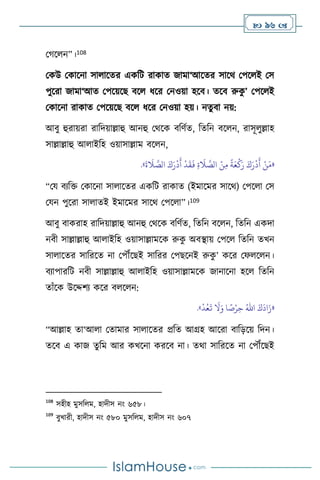  96 
মর্স ন”।108
মকউ মকাসনা সা াসের একবি রাকাে জামা‘আসের সাসর্ মপস ই মস
পুসরা জামা‘আে মপসয়সছ িস ধসর মনওয়া হসি। েসি রুক
ু ’ মপস ই
মকাসনা রাকাে মপসয়সছ িস ধসর মনওয়া হয়। নেুিা নয়:
আিু হুরায়রা রাবদয়াল্লাহু আনহু মর্সক িবিথে, বেবন িস ন, রাসূ ুল্লাহ
সাল্লাল্লাহু আ াইবহ ওয়াসাল্লাম িস ন,
«
َ
‫ة‬
َ
‫ال‬ َّ
‫الص‬ َ‫ك‬َ‫ر‬
ْ
‫د‬
َ
‫أ‬
ْ
‫د‬
َ
‫ق‬
َ
‫ف‬ ِ‫ة‬
َ
‫ال‬ َّ
‫الص‬ ْ‫ن‬ِ‫م‬
ً
‫ة‬َ‫ع‬
ْ
‫ك‬َ‫ر‬ َ‫ك‬َ‫ر‬
ْ
‫د‬
َ
‫أ‬ ْ‫ن‬َ‫م‬
»
.
“ময িেবক্ত মকাসনা সা াসের একবি রাকাে (ইমাসমর সাসর্) মপস া মস
মযন পুসরা সা ােই ইমাসমর সাসর্ মপস া”।109
আিু িাকরাহ রাবদয়াল্লাহু আনহু মর্সক িবিথে, বেবন িস ন, বেবন একদা
নিী সাল্লাল্লাহু আ াইবহ ওয়াসাল্লামসক রুক
ু অিিায় মপস বেবন েখন
সা াসের সাবরসে না মপৌঁসছই সাবরর মপছসনই রুক
ু ’ কসর মফ স ন।
িোপারবি নিী সাল্লাল্লাহু আ াইবহ ওয়াসাল্লামসক জানাসনা হস বেবন
োাঁসক উসদ্দিে কসর ি স ন:
«
َ‫ك‬
َ
‫اد‬َ‫ز‬
ُ‫اهلل‬
ْ
‫د‬ُ‫ع‬
َ
‫ت‬
َ
‫ال‬َ‫و‬ ‫ا‬ ً
‫ص‬ْ‫ر‬ِ‫ح‬
»
.
“আল্লাহ ো‘আ া মোমার সা াসের প্রবে আগ্রহ আসরা িাবড়সয় বদন।
েসি এ কাজ েুবম আর কখসনা করসি না। ের্া সাবরসে না মপৌঁসছই
108
সহীহ মুসব ম, হাদীস নাং ৬৫৮।
109
িুখারী, হাদীস নাং ৫৮০ মুসব ম, হাদীস নাং ৬০৭
 