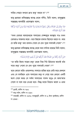  97 
সাবরর মপছসন কখসনা দ্রুে রুক
ু ’ করসি না”।110
আিু হুরায়রা রাবদয়াল্লাহু আনহু মর্সক িবিথে, বেবন িস ন, রাসূ ুল্লাহ
সাল্লাল্লাহু আ াইবহ ওয়াসাল্লাম িস ন,
«
َ
‫ة‬َ‫ع‬
ْ
‫ك‬َّ‫الر‬ َ‫ك‬َ‫ر‬
ْ
‫د‬
َ
‫أ‬ ْ‫ن‬َ‫م‬َ‫و‬ ‫ا‬ً‫ئ‬
ْ
‫ي‬
َ
‫ش‬ ‫ا‬
َ
‫ه‬ْ‫و‬
ُّ
‫د‬ُ‫ع‬
َ
‫ت‬
َ
‫ال‬َ‫و‬ ‫ا‬ْ‫و‬
ُ
‫د‬ُ‫ج‬
ْ
‫اس‬
َ
‫ف‬
ٌ
‫د‬ْ‫و‬ُ‫ج‬ُ‫س‬ ُ‫ن‬
ْ َ
‫َن‬َ‫و‬ ِ‫ة‬
َ
‫ال‬ َّ
‫الص‬
َ
‫َل‬ِ‫إ‬ ْ‫م‬ُ‫ت‬
ْ
‫ئ‬ِ‫ج‬ ‫ا‬
َ
‫ذ‬ِ‫إ‬
َ
‫ة‬
َ
‫ال‬ َّ
‫الص‬ َ‫ك‬َ‫ر‬
ْ
‫د‬
َ
‫أ‬
ْ
‫د‬
َ
‫ق‬
َ
‫ف‬
»
.
“যখন মোমরা আমাসদরসক সা াসের মসজ্দাহ্রে অিিায় পাও েখন
মোমরাও সাজদাহ কসরা। েসি উহাসক রাকাে বহসসসি ধরসি না। আর
ময িেবক্ত রুক
ু ’ ের্া রাকাে মপস া মস মযন পুসরা সা ােই মপস া”।111
আিু হুরায়রা রাবদয়াল্লাহু আনহু মর্সক অনে িিথনায় রসয়সছ বেবন িস ন:
রাসূ ুল্লাহ সাল্লাল্লাহু আ াইবহ ওয়াসাল্লাম িস ন,
«
ُ
‫ه‬َ‫ب‬
ْ
‫ل‬ ُ
‫ص‬ ُ‫ام‬َ‫م‬ِ‫اْل‬ َ‫يم‬ِ‫ق‬ُ‫ي‬
ْ
‫ن‬
َ
‫أ‬
َ
‫ل‬
ْ
‫ب‬
َ
‫ق‬ ‫ا‬َ‫ه‬
َ
‫ك‬َ‫ر‬
ْ
‫د‬
َ
‫أ‬
ْ
‫د‬
َ
‫ق‬
َ
‫ف‬ ِ‫ة‬
َ
‫ال‬ َّ
‫الص‬ َ‫ن‬ِ‫م‬
ً
‫ة‬َ‫ع‬
ْ
‫ك‬َ‫ر‬ َ‫ك‬َ‫ر‬
ْ
‫د‬
َ
‫أ‬ ْ‫ن‬َ‫م‬
»
.
“ময িেবক্ত ইমাম সাসহি রুক
ু ’ মর্সক বনজ বপি উিাসনার আসর্ই োাঁর
সাসর্ রুক
ু ’ মপস া মস মযন পুসরা সা ােই মপস া”।112
েসি মকাসনা িেবক্ত ওযরিিেঃ সা াসে হাবজর হসে মদবর কসর মফ স
এিাং মস মসবজসদ এসস সা াসের রুক
ু না মপসয় োর মকাসনা একবি
অাংি মপস অর্চ মস সিথদা সা াসের পািে েিুও মস জামা‘আে
মপস া না িস ধসর মনওয়া হসি। বকন্তু োসক বনয়োে ভাস া ও ওযর
110
িুখারী, হাদীস নাং ৭৮৩
111
আিু দাউদ, হাদীস নাং ৮৯৩।
112
িায়হািী, হাদীস নাং ২৬৭৮; দারাি
ু ত্ব্নী, হাদীস নাং ১; ইিন খুযাইমাহ, হাদীস
নাং ১৫৯৫।
 