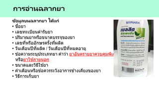 ข้อมูลบนฉลากยา ได้แก่
• ชื่อยา
• เลขทะเบียนตารับยา
• ปริมาณยาหรือขนาดบรรจุของยา
• เลขที่หรืออักษรครั้งที่ผลิต
• วันเดือนปีที่ผลิต / วันเดือนปีที่หมดอายุ
• ข ้อความระบุประเภทยา คาว่า ยาอันตรายยาควบคุมพิเศษ ยาใช ้เฉพาะที่
หรือยาใช ้ภายนอก
• ขนาดและวิธีใช ้ยา
• คาเตือนหรือข ้อควรระวังอาการข ้างเคียงของยา
• วิธีการเก็บยา
การอ่านฉลากยา
 