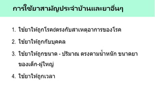 1. ใช ้ยาให ้ถูกโรค ตรงกับสาเหตุอาการของโรค
2. ใช ้ยาให ้ถูกกับบุคคล
3. ใช ้ยาให ้ถูกขนาด - ปริมาณ ตรงตามน้าหนัก ขนาดยา
ของเด็ก-ผู้ใหญ่
4. ใช ้ยาให ้ถูกเวลา
การใช้ยาสามัญประจาบ้านและยาอื่นๆ
 