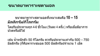 ขนาดยาพาราเซตามอลที่เหมาะสมคือ 10 – 15
มิลลิกรัม/กิโลกรัม
โดยรับประทานทุก 4-6 ชั่วโมง (วันละ 4 ครั้ง ) หรือเมื่อมีอาการ
ปวดหรือมีไข ้
เช่น น้าหนักตัว 50 กิโลกรัม ควรรับประทานเท่ากับ 500 – 750
มิลลิกรัม (ก็คือพาราเซมอล 500 มิลลิกรัม จานวน 1 เม็ด
ขนาดยาพาราเซตามอล
 
