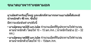 ยาเม็ดสาหรับผู้ใหญ่ และเด็กที่สามารถทานยาเม็ดได้และมี
น้าหนักตัว 40 กก. ขึ้นไป
มีความเข ้มข ้นต่างๆ ดังนี้
• ยาเม็ดขนาด325 มก./เม็ด จานวนเม็ดที่รับประทานให ้คานวณ
ตามน้าหนักตัว โดยให ้10 – 15 มก./กก. ( น้าหนักในช่วง 22 – 32
กก.)
• ยาเม็ดขนาด500 มก./เม็ด จานวนเม็ดที่รับประทานให ้คานวณ
ตามน้าหนักตัว โดยให ้10 – 15 มก./กก.
ขนาดยาพาราเซตามอล
 