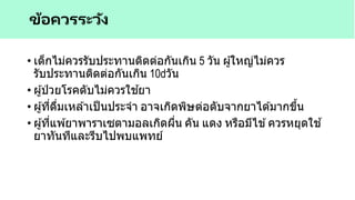 • เด็กไม่ควรรับประทานติดต่อกันเกิน 5 วัน ผู้ใหญ่ไม่ควร
รับประทานติดต่อกันเกิน 10 วัน
• ผู้ป่ วยโรคตับไม่ควรใช ้ยา
• ผู้ที่ดื่มเหล ้าเป็นประจา อาจเกิดพิษต่อตับจากยาได ้มากขึ้น
• ผู้ที่แพ ้ยาพาราเซตามอลเกิดผื่น คัน แดง หรือมีไข ้ควรหยุดใช ้
ยาทันทีและรีบไปพบแพทย์
ข้อควรระวัง
 