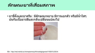 • ยาขี้ผึ้งและยาครีม : มีลักษณะหยาบ มีการแยกตัว หรือมีน้าใสๆ
ปนกับเนื้อยา สีและกลิ่นเปลี่ยนแปลงไป
ลักษณะยาที่เสื่อมสภาพ
ที่มา : https://med.mahidol.ac.th/ramapharmacy/th/knowledge/general/11092015-2303-th
 