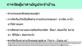 • ตาแหน่งและลักษณะของตู้ยา
• การจัดเรียงให ้เป็นสัดส่วน ตามประเภทของยา : ยาเม็ด, ยาน้า,
ยาใช ้ภายนอก
• การติดฉลากยาและเวชภัณฑ์ทุกชนิด : ชื่อยา, ข ้อบ่งใช ้, ขนาด
ยา, วิธีใช ้ยา, ข ้อควรระวัง
• การจัดเรียงยาตามวันหมดอายุ ตาม “First in – Expire out”
การจัดตู้ยาสามัญประจาบ้าน
ที่มา:
https://pharmacy.mahidol.ac.th/drugstore/Download_Poster/%E0%B8%AB%E0%B8%A5%E0%B8%B1%E0%B8%81%E0%B8%81%E0%B8%B2%E0%B8%A3%E0%B8
%88%E0%B8%B1%E0%B8%94%E0%B8%95%E0%B8%B9%E0%B9%89%E0%B8%A2%E0%B8%B2%E0%B8%AA%E0%B8%B2%E0%B8%A1%E0%B8%B1%E0%
B8%8D%E0%B8%9B%E0%B8%A3%E0%B8%B0%E0%B8%88%E0%B8%B3%E0%B8%9A%E0%B9%89%E0%B8%B2%E0%B8%99.pdf
 