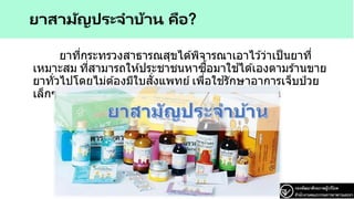 ยาสามัญประจาบ้าน คือ?
ยาที่กระทรวงสาธารณสุขได ้พิจารณาเอาไว ้ว่าเป็นยาที่
เหมาะสม ที่สามารถให ้ประชาชนหาซื้อมาใช ้ได ้เองตามร ้านขาย
ยาทั่วไปโดยไม่ต ้องมีใบสั่งแพทย์ เพื่อใช ้รักษาอาการเจ็บป่ วย
เล็กๆ น้อยๆ ที่อาจจะเกิดขึ้นได ้ทั่วไปในชีวิตประจาวัน
 