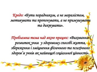 Кредо: «Бути порадником, а не моралістом,
мотивувати та пропонувати, а не примушувати
та диктувати».
Проблемна тема над якою працює: «Виховання і
розвиток учня у здоровому способі життя,
збереження і зміцнення фізичного та психічного
здоров’я учнів як найвищої соціальної цінності».
 