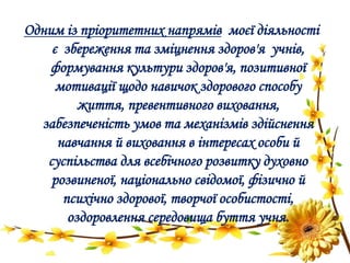 Одним із пріоритетних напрямів моєї діяльності
є збереження та зміцнення здоров'я учнів,
формування культури здоров'я, позитивної
мотивації щодо навичок здорового способу
життя, превентивного виховання,
забезпеченість умов та механізмів здійснення
навчання й виховання в інтересах особи й
суспільства для всебічного розвитку духовно
розвиненої, національно свідомої, фізично й
психічно здорової, творчої особистості,
оздоровлення середовища буття учня.
 