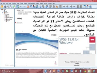 ‫تعددت‬
‫اصدارات‬
SPSS
‫حيث‬
‫حمل‬
‫كل‬
‫اصدار‬
‫تحديثا‬
‫جديدا‬
‫باضافة‬
‫خيارات‬
‫وادوات‬
‫اضافية‬
‫لمواكبة‬
‫االحتياجات‬
‫المتعدده‬
‫للمستخدمين‬
‫ويعتبر‬
‫االصدار‬
21
‫هو‬
‫اخر‬
‫تحديت‬
‫للبرنامج‬
.
‫ويمكن‬
‫للمستخدمين‬
‫التعامل‬
‫مع‬
‫تلك‬
‫التحدي‬
‫ثات‬
‫بسهولة‬
‫طالما‬
‫لديهم‬
‫المهارات‬
‫االساسية‬
‫للتعامل‬
‫مع‬
‫البرنامج‬
.
 