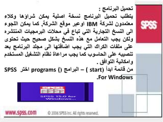 ‫البرنامج‬ ‫تحميل‬
:
‫يتطلب‬
‫تحميل‬
‫البرنامج‬
‫نسخة‬
‫اصلية‬
‫يمكن‬
‫شراؤها‬
‫وكالء‬
‫معتمدون‬
‫لشركة‬
IBM
‫اوعبر‬
‫موقع‬
‫الشركة‬
,
‫كما‬
‫يمكن‬
‫اللجوء‬
‫الى‬
‫النسخ‬
‫التجارية‬
‫التي‬
‫تباع‬
‫في‬
‫محالت‬
‫البرمجيات‬
‫المن‬
‫تشره‬
‫ولكن‬
‫يجب‬
‫التعامل‬
‫مع‬
‫هذه‬
‫النسخ‬
‫بشكل‬
‫صحيح‬
‫حيث‬
‫تحتو‬
‫ى‬
‫على‬
‫ملفات‬
‫الكراك‬
‫التي‬
‫يجب‬
‫اضافتها‬
‫الى‬
‫مجلد‬
‫البرنامج‬
‫ب‬
‫عد‬
‫تنصيبه‬
‫على‬
‫الحاسوب‬
‫كما‬
‫يجب‬
‫مراعاة‬
‫نظام‬
‫التشغيل‬
‫المس‬
‫تخدم‬
‫وامكانية‬
‫التوافق‬
.
‫من‬
‫قائمة‬
‫ابدأ‬
(
start
)
–
‫البرامج‬
(
programs (
‫اختر‬
SPSS
For Windows
.
 