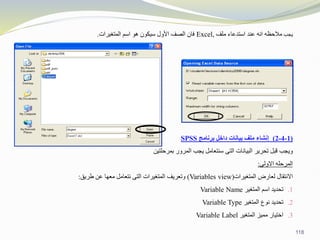 ‫يجب‬
‫ملف‬ ‫استدعاء‬ ‫عند‬ ‫انه‬ ‫مالحظه‬
Excel,
‫المتغيرات‬ ‫اسم‬ ‫هو‬ ‫سيكون‬ ‫األول‬ ‫الصف‬ ‫فان‬
.
(
1
-
4
-
2
)
‫برنامج‬ ‫داخل‬ ‫بيانات‬ ‫ملف‬ ‫إنشاء‬
SPSS
‫البيانات‬ ‫تحرير‬ ‫قبل‬ ‫ويجب‬
‫التى‬
‫بمرحلتين‬ ‫المرور‬ ‫يجب‬ ‫سنتعامل‬
‫المرحله‬
‫االولى‬
:
‫االنتقال‬
‫لعارض‬
‫المتغيرات‬
(Variables view)
‫وتعريف‬
‫المتغيرات‬
‫التى‬
‫نتعامل‬
‫معها‬
‫عن‬
‫طريق‬
:
.1
‫تحديد‬
‫اسم‬
‫المتغير‬
Variable Name
.2
‫تحديد‬
‫نوع‬
‫المتغير‬
Variable Type
.3
‫اختيار‬
‫مميز‬
‫المتغير‬
Variable Label
118
 