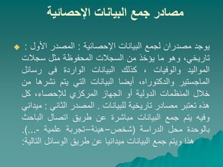 ‫اإلحصائية‬ ‫البيانات‬ ‫جمع‬ ‫مصادر‬
 ‫يوجد‬
‫مصدران‬
‫لجمع‬
‫البيانات‬
‫اإلحصائية‬
:
‫المصدر‬
‫األول‬
:
،‫تاريخي‬
‫وهو‬
‫ما‬
‫يؤخذ‬
‫من‬
‫السجالت‬
‫المحفوظة‬
‫مثل‬
‫سجالت‬
‫المواليد‬
‫والوفيات‬
،
‫كذلك‬
‫البيانات‬
‫الواردة‬
‫فى‬
‫رسائل‬
‫الماجستير‬
،‫والدكتوراه‬
‫أيضا‬
‫البيانات‬
‫التي‬
‫يتم‬
‫نشرها‬
‫من‬
‫خالل‬
‫المنظمات‬
‫الدولية‬
‫أو‬
‫الجهاز‬
‫المركزي‬
‫ل‬
‫إل‬
،‫حصاء‬
‫كل‬
‫هذه‬
‫تعتبر‬
‫مصادر‬
‫تاريخية‬
‫للبيانات‬
.
‫المصدر‬
‫الثاني‬
:
‫ميد‬
‫اني‬
‫وفيه‬
‫يتم‬
‫جمع‬
‫البيانات‬
‫مباشرة‬
‫عن‬
‫طريق‬
‫اتصال‬
‫الباحث‬
‫بالوحدة‬
‫محل‬
‫الدراسة‬
(
‫شخص‬
–
‫هيئة‬
–
‫تجربة‬
‫علمية‬
-
...
)
.
‫هذا‬
‫ويتم‬
‫جمع‬
‫البيانات‬
‫ميدانيا‬
‫عن‬
‫طريق‬
‫الوسائل‬
‫التالية‬
:
 