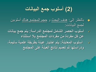 (
2
)
‫البيانات‬ ‫جمع‬ ‫أسلوب‬

‫إلي‬ ‫بالنظر‬
:
‫البحث‬ ‫هدف‬
‫و‬
‫هناك‬ ‫المجتمع‬ ‫حجم‬
‫أسلوبي‬
‫ن‬
‫البيانات‬ ‫لجمع‬
:

‫الدراسة‬ ‫لمجتمع‬ ‫الشامل‬ ‫الحصر‬ ‫أسلوب‬
:
‫بيا‬ ‫جمع‬ ‫يتم‬
‫نات‬
‫استثناء‬ ‫بال‬ ‫المجتمع‬ ‫مفردات‬ ‫من‬ ‫مفردة‬ ‫كل‬ ‫عن‬

‫المعاينة‬ ‫أسلوب‬
:
‫س‬ ‫علمية‬ ‫بطريقة‬ ‫عينة‬ ‫اختيار‬ ‫يتم‬
،‫ليمة‬
‫المجتمع‬ ‫على‬ ‫العينة‬ ‫نتائج‬ ‫تعميم‬ ‫ثم‬ ‫ودراستها‬
 