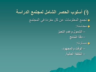 (
‫أ‬
)
‫الدراسة‬ ‫لمجتمع‬ ‫الشامل‬ ‫الحصر‬ ‫أسلوب‬

‫المجتمع‬ ‫في‬ ‫مفردة‬ ‫كل‬ ‫عن‬ ‫المعلومات‬ ‫تجمع‬

‫محاسنه‬
:
–
‫التحيز‬ ‫وعدم‬ ‫الشمول‬
–
‫النتائج‬ ‫دقة‬

‫مساوئه‬
:
–
،‫والمجهود‬ ‫الوقت‬
–
‫العالية‬ ‫التكلفة‬
.
 