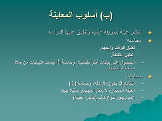 (
‫ب‬
)
‫المعاينة‬ ‫أسلوب‬

‫الدراسة‬ ‫عليها‬ ‫وتطبق‬ ‫علمية‬ ‫بطريقة‬ ‫عينة‬ ‫نختار‬

‫محاسنه‬
:
–
‫والجهد‬ ‫الوقت‬ ‫تقليل‬
.
–
‫التكلفة‬ ‫تقليل‬
.
–
‫خ‬ ‫من‬ ‫البيانات‬ ‫جمعت‬ ‫إذا‬ ‫وخاصة‬ ،‫تفصيال‬ ‫أكثر‬ ‫بيانات‬ ‫على‬ ‫الحصول‬
‫الل‬
‫استبيان‬ ‫استمارة‬

‫مساوئه‬
:
–
‫وخاصة‬ ،‫دقة‬ ‫أقل‬ ‫تكون‬ ‫قد‬ ‫النتائج‬
(
‫إذا‬
)
–
‫جيدا‬ ‫تمثيال‬ ‫المجتمع‬ ‫تمثل‬ ‫ال‬ ‫المختارة‬ ‫العينة‬
–
‫كاف‬ ‫تنوع‬ ‫وجود‬ ‫عدم‬
(
‫العينة‬ ‫تمثيل‬
.)
 