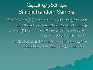 ‫البسيطة‬ ‫العشوائية‬ ‫العينة‬
Simple Random Sample

‫حجمه‬ ‫مجتمع‬ ‫في‬
(
N
)
‫حجمها‬ ‫عينة‬ ‫كم‬
(
n
)
‫اختيارها؟‬ ‫يمكن‬

‫البسيطة‬ ‫العشوائية‬ ‫العينة‬ ‫تعريف‬
:
”
‫التي‬ ‫العينة‬ ‫هي‬
‫يتم‬
‫مفردة‬ ‫كل‬ ‫أن‬ ‫بحيث‬ ‫اختيارها‬
/
‫حجم‬ ‫ذات‬ ‫عينة‬
(
n
)
‫نفس‬ ‫لها‬
‫الفرصة‬
(
‫االحتمال‬
)
‫االختيار‬ ‫في‬
“

‫مثال‬
:
‫المفردات‬ ‫من‬ ‫يتكون‬ ‫مجتمع‬
(
a,b,c,d,e
)
,
‫كم‬
‫حجمها‬ ‫عينة‬
3
‫المجتمع؟‬ ‫هذا‬ ‫من‬ ‫اختيارها‬ ‫يمكن‬
 