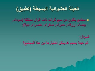 ‫البسيطة‬ ‫العشوائية‬ ‫العينة‬
(
‫تطبيق‬
)

‫مختلفة‬ ‫ألوان‬ ‫ذات‬ ‫كرات‬ ‫سبع‬ ‫من‬ ‫يتكون‬ ‫مجتمع‬
(
‫سوداء‬
,
‫بيضاء‬
,
‫زرقاء‬
,
‫حمراء‬
,
‫صفراء‬
,
‫خضراء‬
,
‫بنية‬
:)
‫السؤال‬
:
‫بحجم‬ ‫عينة‬ ‫كم‬
4
‫المجتمع؟‬ ‫هذا‬ ‫من‬ ‫اختيارها‬ ‫يمكن‬
 