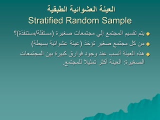 ‫الطبقية‬ ‫العشوائية‬ ‫العينة‬
Stratified Random Sample

‫صغيرة‬ ‫مجتمعات‬ ‫إلي‬ ‫المجتمع‬ ‫تقسيم‬ ‫يتم‬
(
‫مستقلة‬
/
‫م‬
‫ستنفذة‬
)
‫؟‬

‫تؤخذ‬ ‫صغير‬ ‫مجتمع‬ ‫كل‬ ‫من‬
(
‫بسيطة‬ ‫عشوائية‬ ‫عينة‬
)

‫المجتمع‬ ‫بين‬ ‫كبيرة‬ ‫فوارق‬ ‫وجود‬ ‫عند‬ ‫أنسب‬ ‫العينة‬ ‫هذه‬
‫ات‬
‫الصغيرة‬
:
‫للمجتمع‬ ‫تمثيال‬ ‫أكثر‬ ‫العينة‬
.
 
