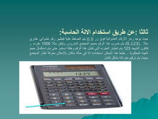 ‫ثالثا‬
:
‫الحاسبة‬ ‫االلة‬ ‫استخدام‬ ‫طريق‬ ‫عن‬
:
‫حيث‬
‫يوجد‬
‫رمز‬
‫األرقام‬
‫العشوائية‬
‫فوق‬
‫زر‬
((
.
))
‫يتم‬
‫الضغط‬
‫علية‬
‫فيظهر‬
‫رقم‬
‫عشوائي‬
‫عشري‬
‫مثال‬
..
(
0.123
)
‫يتم‬
‫ضرب‬
‫هذا‬
‫الرقم‬
‫بحجم‬
‫المجتمع‬
‫المدروس‬
‫وليكن‬
‫مثال‬
1000
‫مفرده‬
..
‫فتكون‬
‫النتيجه‬
123
‫يتم‬
‫اختيار‬
‫المفرده‬
‫التي‬
‫تقابل‬
‫هذا‬
‫الرقم‬
‫وهكذا‬
‫نستمر‬
‫حتى‬
‫يتم‬
‫اس‬
‫تكمال‬
‫حجم‬
‫العينه‬
‫المطلوبة‬
..
‫طبعا‬
‫هذا‬
‫اليمكن‬
‫استخدامه‬
‫اال‬
‫في‬
‫حالة‬
‫ماكان‬
‫باإلمكان‬
‫معرفة‬
‫اطار‬
‫الم‬
‫جتمع‬
‫بحيث‬
‫يتم‬
‫ترقيم‬
‫مفرداته‬
‫بشكل‬
‫كامل‬
 