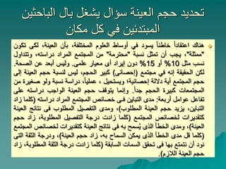 ‫الباحثين‬ ‫بال‬ ‫يشغل‬ ‫سؤال‬ ‫العينة‬ ‫حجم‬ ‫تحديد‬
‫مكان‬ ‫كل‬ ‫في‬ ‫المبتدئين‬

‫هناك‬
‫اعتقادا‬
‫خاطئا‬
‫يسود‬
‫في‬
‫أوساط‬
‫العلوم‬
،‫المختلفة‬
‫بأن‬
،‫العينة‬
‫لك‬
‫ى‬
‫تكون‬
"
‫ممثلة‬
"
،
‫يجب‬
‫أن‬
‫تمثل‬
‫نسبة‬
"
‫محترمة‬
"
‫من‬
‫المجتمع‬
‫المراد‬
،‫دراسته‬
‫وتتداو‬
‫ل‬
‫نسب‬
‫مثل‬
10
%
‫أو‬
15
%
‫دون‬
‫إيراد‬
‫أى‬
‫معيار‬
‫علمى‬
.
‫وليس‬
‫أبعد‬
‫عن‬
‫الصحة‬
.
‫لكن‬
‫الحقيقة‬
‫إنه‬
‫في‬
‫مجتمع‬
(
‫إحصائى‬
)
‫كبير‬
،‫الحجم‬
‫ليس‬
‫لنسبة‬
‫حجم‬
‫ال‬
‫عينة‬
‫إلى‬
‫حجم‬
‫المجتمع‬
‫أية‬
‫داللة‬
‫إحصائية؛‬
‫ويستحيل‬
،
،‫عمليا‬
‫دراسة‬
‫نسبة‬
‫ولو‬
‫ص‬
‫غيرة‬
‫من‬
‫المجتمعات‬
‫كبيرة‬
‫الحجم‬
‫جدا‬
.
‫وإنما‬
‫يتوقف‬
‫حجم‬
‫العينة‬
‫الواجب‬
‫دراسته‬
‫ع‬
‫لى‬
‫تفاعل‬
‫عوامل‬
‫أربعة‬
:
‫مدى‬
‫التباين‬
‫فـى‬
‫خصائص‬
‫المجتمع‬
‫المراد‬
‫دراسته‬
(
‫كلما‬
‫زاد‬
،‫التباين‬
‫يزيد‬
‫حجم‬
‫العينة‬
‫المطلوب‬
)
،
‫ومدى‬
‫التفصيل‬
‫المطلوب‬
‫فى‬
‫نت‬
‫ائج‬
‫العينة‬
‫كتقديرات‬
‫لخصائص‬
‫المجتمع‬
(
‫كلما‬
‫زادت‬
‫درجة‬
‫التفصيل‬
،‫المطلوبة‬
‫زاد‬
‫حجم‬
‫العينة‬
)
،
‫ومدى‬
‫الخطأ‬
‫الذى‬
‫سمح‬ُ‫ي‬
‫به‬
‫فى‬
‫نتائج‬
‫العينة‬
‫كتقديرات‬
‫لخص‬
‫ائص‬
‫المجتمع‬
(
‫كلما‬
‫قل‬
‫مدى‬
‫الخطأ‬
‫الذى‬
‫يمكن‬
‫السماح‬
،‫به‬
‫زاد‬
‫حجم‬
‫العينة‬
)
،
‫ودرجة‬
‫الثقة‬
‫ال‬
‫تى‬
‫نود‬
‫أن‬
‫نتمتع‬
‫بها‬
‫فى‬
‫تحقق‬
‫السمات‬
‫السابقة‬
(
‫كلما‬
‫زادت‬
‫درجة‬
‫الثقة‬
‫المط‬
،‫لوبة‬
‫زاد‬
‫حجم‬
‫العينة‬
‫الالزم‬
)
.
 