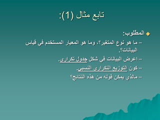 ‫مثال‬ ‫تابع‬
(
1
:)

‫المطلوب‬
:
–
‫قياس‬ ‫في‬ ‫المستخدم‬ ‫المعيار‬ ‫هو‬ ‫وما‬ ،‫المتغير؟‬ ‫نوع‬ ‫هو‬ ‫ما‬
‫البيانات؟‬
.
–
‫شكل‬ ‫في‬ ‫البيانات‬ ‫اعرض‬
‫تكراري‬ ‫جدول‬
.
–
‫كون‬
‫النسبي‬ ‫التكراري‬ ‫التوزيع‬
.
–
‫النتائج؟‬ ‫هذه‬ ‫من‬ ‫قوله‬ ‫يمكن‬ ‫مالذي‬
 