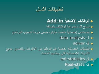 ‫اكسل‬ ‫تطبيقات‬

‫الوظائف‬
‫اإلضافية‬
Add-in

‫تسمح‬
‫لك‬
‫مجموعة‬
‫الوظائف‬
‫بإضافة‬

‫خصائص‬
‫إحصائية‬
‫خاصة‬
‫متوفره‬
‫ضمن‬
‫حزمة‬
‫تنصيب‬
‫البرنام‬
‫ج‬

1
-
data analysis

2
-
solver

‫تطبيقات‬
‫إحصائية‬
‫خاصة‬
‫يتم‬
‫تنزيلها‬
‫من‬
‫االنترنت‬
‫وتتض‬
‫من‬
‫جميع‬
‫األدوات‬
‫اإلحصائية‬
‫التي‬
‫يحتاجها‬
‫الباحث‬

1
-
exl-statistics

2
-
Real-state
 