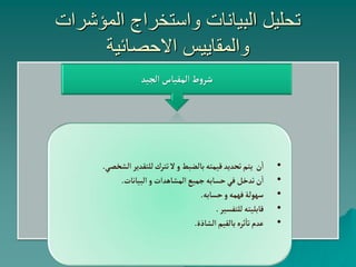 ‫المؤشرات‬ ‫واستخراج‬ ‫البيانات‬ ‫تحليل‬
‫االحصائية‬ ‫والمقاييس‬
‫الجيد‬ ‫المقياس‬‫ط‬‫و‬‫شر‬
•
‫ن‬‫ا‬
‫الشخص‬‫للتقدير‬‫تترك‬‫ال‬‫و‬ ‫بالضبط‬‫قيمته‬‫تحديد‬‫يتم‬
‫ي‬
.
•
‫البيانات‬‫و‬ ‫المشاهدات‬‫جميع‬‫حسابه‬‫في‬ ‫تدخل‬‫ن‬‫ا‬
.
•
‫حسابه‬‫و‬‫فهمه‬‫سهولة‬
.
•
‫للتفسير‬‫قابليته‬
.
•
‫الشاذة‬ ‫بالقيم‬‫ثره‬‫تا‬‫عدم‬
.
 