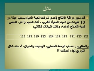 ‫مثال‬

‫عي‬ ‫بسحب‬ ‫المياه‬ ‫تعبئة‬ ‫شركات‬ ‫إلحدى‬ ‫اإلنتاج‬ ‫مراقبة‬ ‫مدير‬ ‫قام‬
‫من‬ ‫نة‬
10
‫الميا‬ ‫من‬ ‫عبوات‬
‫ه‬
‫الحجم‬ ‫ذات‬ ، ‫للشرب‬ ‫المعبأة‬
5
‫لفحص‬ ،‫لتر‬
‫كالتال‬ ‫البيانات‬ ‫وكانت‬ ،‫الذائبة‬ ‫األمالح‬ ‫كمية‬
‫ي‬
:
115 123 119 123 124 119 123 121 123 121
‫والمطلوب‬
:
‫الحساب‬ ‫الوسط‬ ‫حساب‬
‫ي‬
‫شك‬ ‫حدد‬ ‫ثم‬ ،‫والمنوال‬ ،‫الوسيط‬ ،
‫ل‬
‫له‬ ‫التوزيع‬
‫ذ‬
‫البيانات‬ ‫ه‬
‫؟؟‬
 