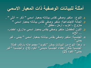 ‫االسمي‬ ‫المعيار‬ ‫ذات‬ ‫الوصفية‬ ‫للبيانات‬ ‫أمثلة‬
.1
‫النوع‬
:
‫اسمي‬ ‫بمعيار‬ ‫بياناته‬ ‫تقاس‬ ‫وصفي‬ ‫متغير‬
"
‫ذكر‬
–
‫أ‬
‫نثى‬
. "
.2
‫االجتماعية‬ ‫الحالة‬
:
‫اسمي‬ ‫بمعيار‬ ‫بياناته‬ ‫تقاس‬ ‫وصفي‬ ‫متغير‬
"
‫مطلق‬ ‫ـ‬ ‫أرمل‬ ‫ـ‬ ‫أعزب‬ ‫ـ‬ ‫متزوج‬
."
.3
‫المفضل‬ ‫اللون‬
:
‫اسمي‬ ‫بمعيار‬ ‫يقاس‬ ‫وصفي‬ ‫متغير‬
«
‫ازرق‬
-
‫اخض‬
‫ر‬
-
...
‫الخ‬
»
.4
‫الجنسية‬
:
‫اسمي‬ ‫بمعيار‬ ‫بياناته‬ ‫يقاس‬ ‫وصفي‬ ‫متغير‬
"
‫يمني‬
‫غير‬ ‫ـ‬
‫يمني‬
”

‫يمكن‬ ‫البيانات‬ ‫من‬ ‫النوع‬ ‫وهذا‬
”
‫تكويد‬
“
‫فمثال‬ ،‫بأرقام‬ ‫مجموعاته‬
‫الجنسية‬ ‫إعطاء‬ ‫يمكن‬ ‫الجنسية‬
«
‫يمني‬
"
‫الكود‬
(
1
)
‫والجنسية‬ ،
"
‫غير‬
‫يمني‬
"
‫الكود‬
(
2
)
 