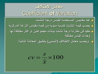 ‫االختالف‬ ‫معامل‬
Coefficient of Variation

‫التشتت‬ ‫درجة‬ ‫لقياس‬ ‫المستخدمة‬ ‫مقاييس‬ ‫أحد‬

‫الم‬ ‫النزعة‬ ‫مقياس‬ ‫قيمة‬ ‫من‬ ‫مئوية‬ ‫كنسبة‬ ‫التشتت‬ ‫قيمة‬ ‫يحسب‬
‫ركزية‬

‫في‬ ‫مفيد‬
‫مختلف‬ ‫أكثر‬ ‫أو‬ ‫مجموعتين‬ ‫بيانات‬ ‫تشتت‬ ‫درجة‬ ‫مقارنة‬
‫لها‬ ‫ة‬
‫مختلفة‬ ‫قياس‬ ‫وحدات‬

‫االختالف‬ ‫معامل‬ ‫ويحسب‬
(
‫النسبي‬
)
‫التالية‬ ‫المعادلة‬ ‫بتطبيق‬
:
100


x
s
cv
 