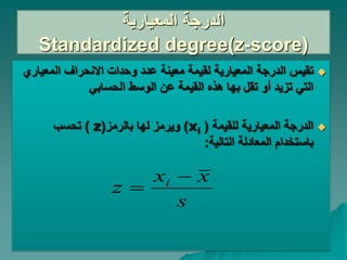 ‫المعيارية‬ ‫الدرجة‬
Standardized degree(z-score)

‫المعي‬ ‫االنحراف‬ ‫وحدات‬ ‫عدد‬ ‫معينة‬ ‫لقيمة‬ ‫المعيارية‬ ‫الدرجة‬ ‫تقيس‬
‫اري‬
‫تزيد‬ ‫التي‬
‫أو‬
‫الحسابي‬ ‫الوسط‬ ‫عن‬ ‫القيمة‬ ‫هذه‬ ‫بها‬ ‫تقل‬

‫للقيمة‬ ‫المعيارية‬ ‫الدرجة‬
(
xi
)
‫بالرمز‬ ‫لها‬ ‫ويرمز‬
(
z
)
‫تحسب‬
‫التالية‬ ‫المعادلة‬ ‫باستخدام‬
:
s
x
x
z i 

 