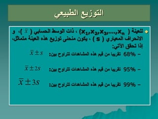 ‫الطبيعي‬ ‫التوزيع‬

‫للعينة‬
(
x1,x2,x3,…,xn
)
،
‫ذات‬
‫الحسابي‬ ‫الوسط‬
(
)
،
‫و‬
‫المعياري‬ ‫االنحراف‬
(
s
)
‫هذه‬ ‫توزيع‬ ‫منحنى‬ ‫يكون‬ ،
‫العينة‬
‫متماثل‬
،
‫اآلتي‬ ‫تحقق‬ ‫إذا‬
:
–
68%
‫بين‬ ‫تتراوح‬ ‫المشاهدات‬ ‫هذه‬ ‫قيم‬ ‫من‬ ‫تقريبا‬
:
–
95%
‫بين‬ ‫تتراوح‬ ‫المشاهدات‬ ‫هذه‬ ‫قيم‬ ‫من‬ ‫تقريبا‬
:
–
99%
‫بين‬ ‫تتراوح‬ ‫المشاهدات‬ ‫هذه‬ ‫قيم‬ ‫من‬ ‫تقريبا‬
:
x
s
x 
s
x 2

s
x 3

 