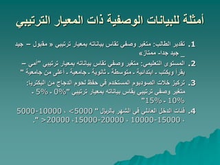 ‫الترتيبي‬ ‫المعيار‬ ‫ذات‬ ‫الوصفية‬ ‫للبيانات‬ ‫أمثلة‬
.1
‫الطالب‬ ‫تقدير‬
:
‫ترتيبي‬ ‫بمعيار‬ ‫بياناته‬ ‫تقاس‬ ‫وصفي‬ ‫متغير‬
«
‫مق‬
‫بول‬
–
‫جيد‬
_
‫جدا‬ ‫جيد‬
-
‫ممتاز‬
»
.2
‫التعليمي‬ ‫المستوى‬
:
‫ترتيب‬ ‫بمعيار‬ ‫بياناته‬ ‫تقاس‬ ‫وصفي‬ ‫متغير‬
‫ي‬
"
‫أمي‬
–
‫جامعي‬ ‫من‬ ‫أعلى‬ ‫ـ‬ ‫جامعية‬ ‫ـ‬ ‫ثانوية‬ ‫ـ‬ ‫متوسطة‬ ‫ـ‬ ‫ابتدائية‬ ‫ـ‬ ‫ويكتب‬ ‫يقرأ‬
‫ة‬
"
.3
‫البكتري‬ ‫من‬ ‫الدجاج‬ ‫لحوم‬ ‫حفظ‬ ‫في‬ ‫المستخدم‬ ‫الصوديوم‬ ‫خالت‬ ‫تركيز‬
‫ا‬
:
‫ترتيبي‬ ‫بمعيار‬ ‫بياناته‬ ‫يقاس‬ ‫ترتيبي‬ ‫وصفي‬ ‫متغير‬
"
0%
‫ـ‬
5%
‫ـ‬
10%
‫ـ‬
15%
"
.4
‫باللاير‬ ‫الشهر‬ ‫في‬ ‫العائلي‬ ‫الدخل‬ ‫فئات‬
"
<5000
،
5000-10000
،
10000-15000
،
15000-20000
،
>20000
."
 