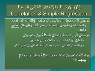 ‫البسيط‬ ‫الخطي‬ ‫واالنحدار‬ ‫االرتباط‬ (
6
)
Correlation & Simple Regression

‫اآلن‬ ‫حتي‬
:
‫الوصفية‬ ‫المقاييس‬ ‫بعض‬
( :
‫المركزي‬ ‫النزعة‬
،‫ة‬
‫وغيرها‬ ،‫والتفرطح‬ ‫االلتواء‬ ‫ومقاييس‬ ،‫والتشتت‬
)
‫ل‬
‫مت‬
‫غير‬
‫واحد‬

‫إلي‬ ‫ننتقل‬
:
‫متغيرين‬ ‫بين‬ ‫العالقة‬ ‫وتحليل‬ ‫دراسة‬
:
–
‫االرتباط‬ ‫تحليل‬
--
‫متغيرين‬ ‫بين‬ ‫العالقة‬ ‫دراسة‬
–
‫البسيط‬ ‫الخطي‬ ‫واالنحدار‬
–
‫أثر‬
‫اآلخر‬ ‫على‬ ‫المتغيرين‬ ‫أحد‬

‫عالقة‬ ‫وجود‬ ‫تعتقد‬ ‫لمتغيرين‬ ‫أمثلة‬
(
‫إيجابا‬ ‫أو‬ ‫سلبا‬
)
‫بينهما؟؟؟‬
 