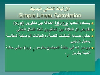 ‫البسيط‬ ‫الخطى‬ ‫االرتباط‬
Simple Linear Correlation

‫ل‬ ‫يستخدم‬
‫تحديد‬
‫نوع‬
‫و‬
‫قوة‬
‫متغيرين‬ ‫بين‬ ‫العالقة‬
(
x,y
)

‫ن‬
‫الخط‬ ‫الشكل‬ ‫تأخذ‬ ‫المتغيرين‬ ‫بين‬ ‫العالقة‬ ‫أن‬ ‫فترض‬
‫ي‬

‫ي‬
‫نن‬‫ن‬‫مك‬
‫نابه‬‫ن‬‫حس‬
‫ل‬
‫ال‬ ‫نفية‬‫ن‬‫الوص‬ ‫نات‬‫ن‬‫والبيان‬ ،‫نة‬‫ن‬‫الكمي‬ ‫نات‬‫ن‬‫لبيان‬
‫نة‬‫ن‬‫مقاس‬
‫ترتيبي‬ ‫بمعيار‬
.

‫نالرمز‬‫ن‬‫ب‬ ‫نع‬‫ن‬‫المجتم‬ ‫نة‬‫ن‬‫حال‬ ‫ني‬‫ن‬‫ف‬ ‫نه‬‫ن‬‫ل‬ ‫نز‬‫ن‬‫ويرم‬
(
‫رو‬
)
‫نة‬‫ن‬‫حال‬ ‫ني‬‫ن‬‫وف‬ ،
‫بالرمز‬ ‫العينة‬
،

r
 