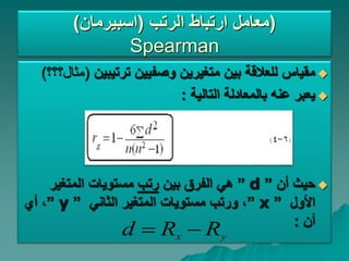 ‫الرتب‬ ‫ارتباط‬ ‫معامل‬
(
‫اسبيرمان‬
) )
Spearman

‫بين‬ ‫للعالقة‬ ‫مقياس‬
‫ترتيبين‬ ‫وصفيين‬ ‫متغيرين‬
(
‫مثال؟؟؟‬
)

‫التالية‬ ‫بالمعادلة‬ ‫عنه‬ ‫يعبر‬
:

‫أن‬ ‫حيث‬
”
d
”
‫بين‬ ‫الفرق‬ ‫هي‬
‫رتب‬
‫المتغير‬ ‫مستويات‬
‫األول‬
”
x
”
‫الثاني‬ ‫المتغير‬ ‫مستويات‬ ‫ورتب‬ ،
”
y
”
‫أي‬ ،
‫أن‬
:
y
x R
R
d 

 