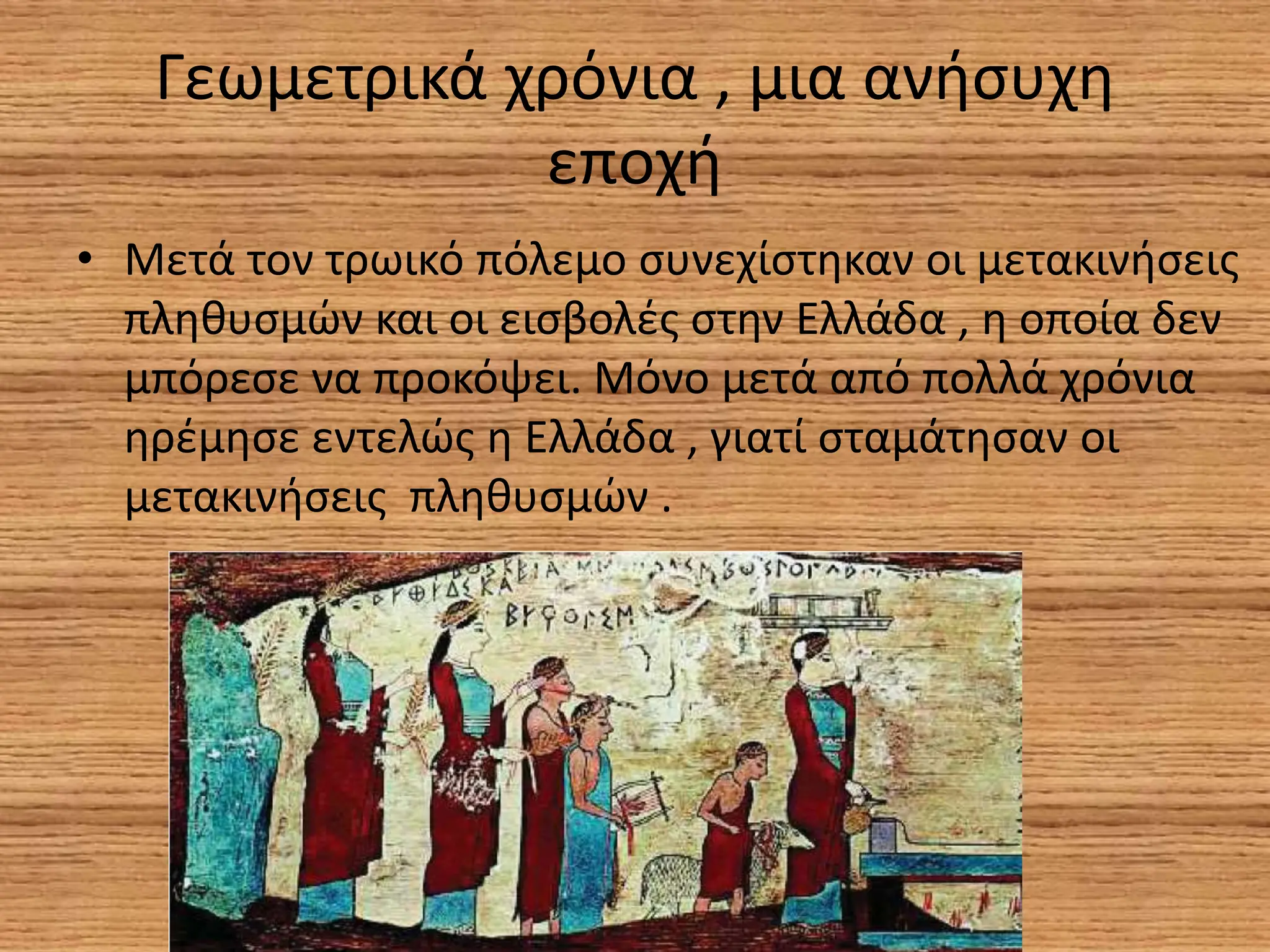 Γεωμετρικά χρόνια , μια ανήσυχη
εποχή
• Μετά τον τρωικό πόλεμο συνεχίστηκαν οι μετακινήσεις
πληθυσμών και οι εισβολές στην Ελλάδα , η οποία δεν
μπόρεσε να προκόψει. Μόνο μετά από πολλά χρόνια
ηρέμησε εντελώς η Ελλάδα , γιατί σταμάτησαν οι
μετακινήσεις πληθυσμών .
 