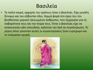 Βασιλεία
• Το παλιό καιρό, αρχηγός του κράτους ήταν ο βασιλιάς. Είχε μεγάλη
δύναμη και τον σέβονταν όλοι. Καμιά φορά στο έργο του τον
βοηθούσαν μερικοί ηλικιωμένοι άνθρωποι, που ξεχώριζαν για τη
σοβαρότητα τους και την πείρα τους. Όταν ο βασιλιάς είχε να
ανακοινώσει κάτι σπουδαίο, καλούσε τον λαό σε συγκέντρωση. Το
μέρος όπου γίνονταν αυτές οι συγκεντρώσεις ήταν ευρύχωρο και
το ονόμασαν αγορά.
 