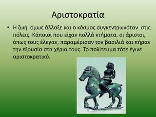 Αριστοκρατία
• Η ζωή όμως άλλαξε και ο κόσμος συγκεντρωνόταν στις
πόλεις. Κάποιοι που είχαν πολλά κτήματα, οι άριστοι,
όπως τους έλεγαν, παραμέρισαν τον βασιλιά και πήραν
την εξουσία στα χέρια τους. Το πολίτευμα τότε έγινε
αριστοκρατικό.
 