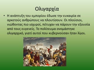 Ολιγαρχία
• Η ανάπτυξη του εμπορίου έδωσε την ευκαιρία σε
αρκετούς ανθρώπους να πλουτίσουν. Οι πλούσιοι,
νιώθοντας πιο ισχυροί, πέτυχαν να πάρουν την εξουσία
από τους ευγενείς. Το πολίτευμα ονομάστηκε
ολιγαρχικό, γιατί αυτοί που κυβερνούσαν ήταν λίγοι.
 