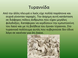 Τυραννίδα
Από την άλλη πλευρά ο λαός είχε πολλά παράπονα και
συχνά γίνονταν ταραχές. Την άσχημη αυτή κατάσταση
σε διάφορες πόλεις άνθρωποι που είχαν μεγάλες
φιλοδοξίες. Κατάφεραν να κερδίσουν την εμπιστοσύνη
του λαού και με τη βοήθεια του έγιναν τύραννοι. Στο
τυραννικό πολίτευμα αυτός που κυβερνούσε δεν έδινε
λόγο σε κανέναν για ότι έκανε.
 