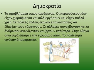 Δημοκρατία
• Τα προβλήματα όμως παρέμεναν. Οι περισσότεροι δεν
είχαν χωράφια για να καλλιεργήσουν και είχαν πολλά
χρέη. Σε πολλές πόλεις έκαναν επαναστάσεις και
έδιωξαν τους τύραννους. Οι αλλαγές συνεχίζονταν και οι
άνθρωποι αγωνίζονταν να ζήσουν καλύτερα. Στην Αθήνα
σιγά σιγά έπαιρνε την εξουσία ο λαός. Το πολίτευμα
γινόταν δημοκρατικό.
 