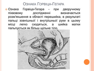 ОЗНАКА ГОРВІЦА-ГЕГАРА
 Ознака Горвіца-Гегара - при дворучному
піхвовому дослідженні визначається
розм'якшення в області перешийка, в результаті
пальці зовнішньої і внутрішньої руки в цьому
місці легко сходяться, а шийка матки
пальпується як більш щільне тіло.
 
