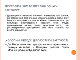ДОСТОВІРНІ АБО БЕЗПЕРЕЧНІ ОЗНАКИ
ВАГІТНОСТІ
 Достовірними ознаками вагітності називають такі ознаки,
які безсумнівно свідчать про наявність плода в матці: руху
його, що відчуваються самою жінкою і визначаються при
пальпації; вислуховування серцевих тонів плода;
промацування частин плода; виявлення плоду при
ультразвуковому дослідженні або його скелета на
рентгенограмі і т. п.
БІОЛОГІЧНІ МЕТОДИ ДІАГНОСТИКИ ВАГІТНОСТІ
 До біологічних методів діагностики відносяться:
реакція Ашгейма - Цондека, реакція Галлі-
Майніні, реакція Фрідмана та ін.
 